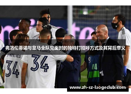 弗洛伦蒂诺与皇马全队见面时的独特打招呼方式及其背后意义