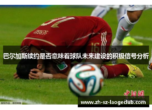 巴尔加斯续约是否意味着球队未来建设的积极信号分析