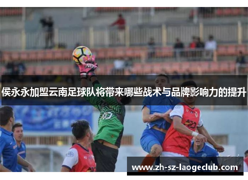 侯永永加盟云南足球队将带来哪些战术与品牌影响力的提升