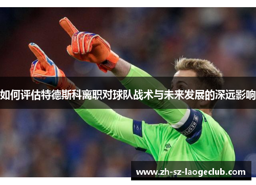如何评估特德斯科离职对球队战术与未来发展的深远影响
