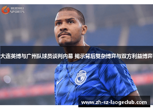 大连英博与广州队球员谈判内幕 揭示背后复杂博弈与双方利益博弈