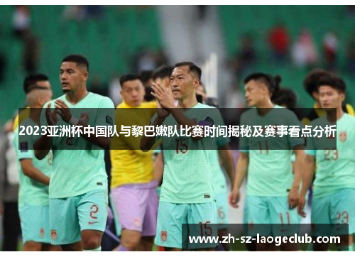 2023亚洲杯中国队与黎巴嫩队比赛时间揭秘及赛事看点分析
