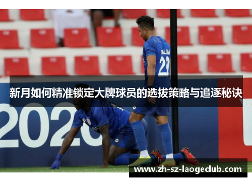 新月如何精准锁定大牌球员的选拔策略与追逐秘诀