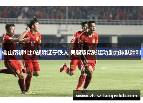 佛山南狮1比0战胜辽宁铁人 吴毅臻精彩建功助力球队胜利