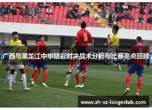广西与黑龙江中甲精彩对决战术分析与比赛亮点回顾