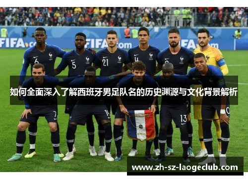 如何全面深入了解西班牙男足队名的历史渊源与文化背景解析