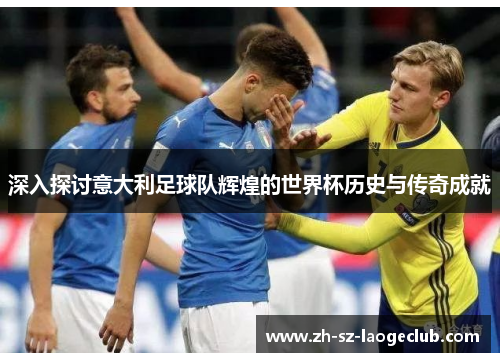 深入探讨意大利足球队辉煌的世界杯历史与传奇成就