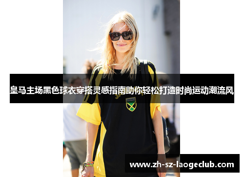 皇马主场黑色球衣穿搭灵感指南助你轻松打造时尚运动潮流风