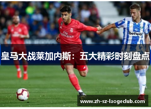 皇马大战莱加内斯：五大精彩时刻盘点