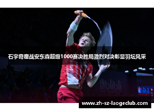 石宇奇鏖战安东森超级1000赛决胜局激烈对决彰显羽坛风采