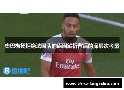 奥巴梅扬拒绝法国队的原因解析背后的深层次考量