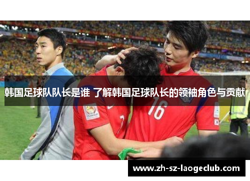 韩国足球队队长是谁 了解韩国足球队长的领袖角色与贡献