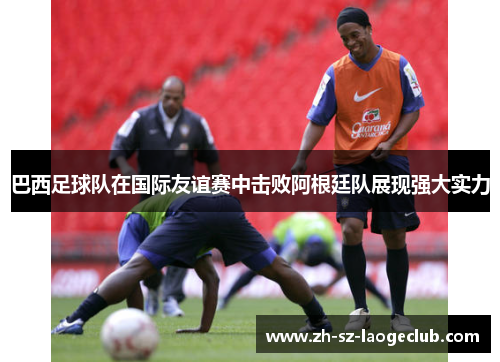 巴西足球队在国际友谊赛中击败阿根廷队展现强大实力