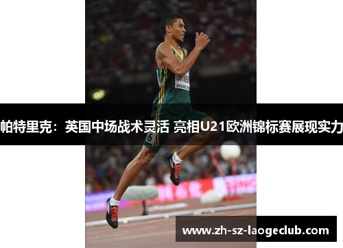 帕特里克:英国中场战术灵活 亮相U21欧洲锦标赛展现实力 帕特里克:英国中场战术灵活 亮相U21欧洲锦标赛展现实力