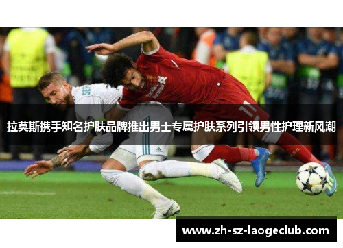 拉莫斯携手知名护肤品牌推出男士专属护肤系列引领男性护理新风潮 拉莫斯携手知名护肤品牌推出男士专属护肤系列引领男性护理新风潮