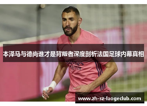 本泽马与德尚谁才是背叛者深度剖析法国足球内幕真相 本泽马与德尚谁才是背叛者深度剖析法国足球内幕真相