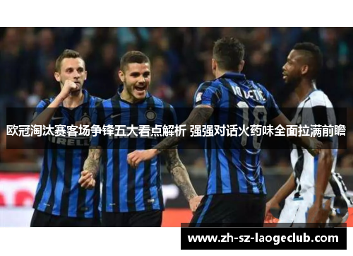 欧冠淘汰赛客场争锋五大看点解析 强强对话火药味全面拉满前瞻 欧冠淘汰赛客场争锋五大看点解析 强强对话火药味全面拉满前瞻