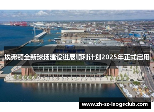 埃弗顿全新球场建设进展顺利计划2025年正式启用