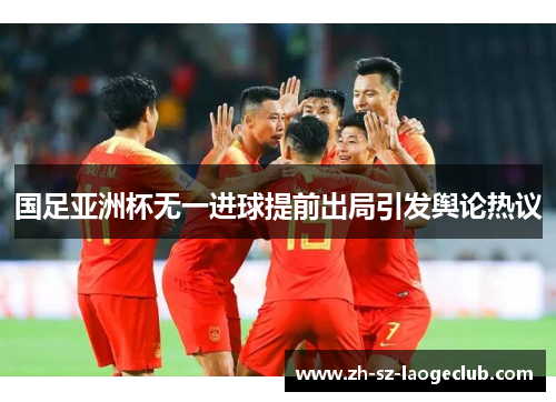 国足亚洲杯无一进球提前出局引发舆论热议