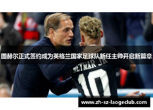 图赫尔正式签约成为英格兰国家足球队新任主帅开启新篇章