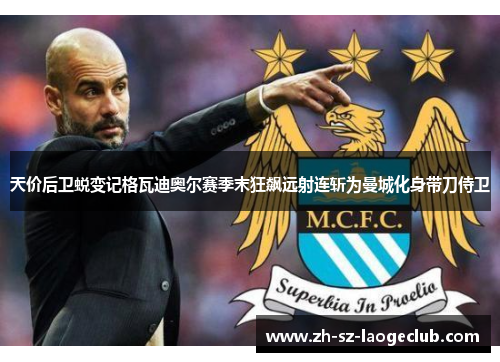 天价后卫蜕变记格瓦迪奥尔赛季末狂飙远射连斩为曼城化身带刀侍卫