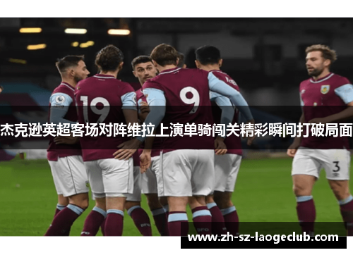 杰克逊英超客场对阵维拉上演单骑闯关精彩瞬间打破局面