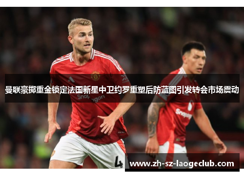 曼联豪掷重金锁定法国新星中卫约罗重塑后防蓝图引发转会市场震动 曼联豪掷重金锁定法国新星中卫约罗重塑后防蓝图引发转会市场震动
