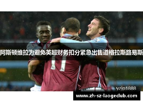 阿斯顿维拉为避免英超财务扣分紧急出售道格拉斯路易斯 阿斯顿维拉为避免英超财务扣分紧急出售道格拉斯路易斯