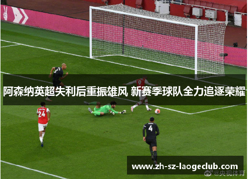 阿森纳英超失利后重振雄风 新赛季球队全力追逐荣耀 阿森纳英超失利后重振雄风 新赛季球队全力追逐荣耀