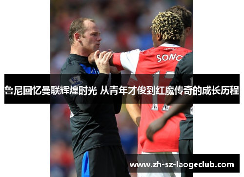 鲁尼回忆曼联辉煌时光 从青年才俊到红魔传奇的成长历程 鲁尼回忆曼联辉煌时光 从青年才俊到红魔传奇的成长历程
