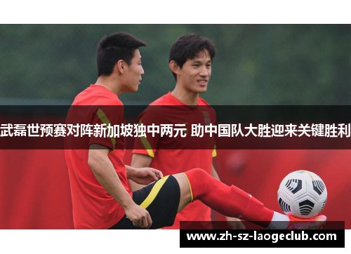 武磊世预赛对阵新加坡独中两元 助中国队大胜迎来关键胜利 武磊世预赛对阵新加坡独中两元 助中国队大胜迎来关键胜利