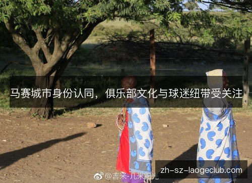 马赛城市身份认同，俱乐部文化与球迷纽带受关注